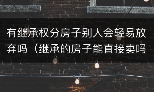 有继承权分房子别人会轻易放弃吗（继承的房子能直接卖吗）