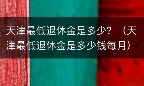 天津最低退休金是多少？（天津最低退休金是多少钱每月）