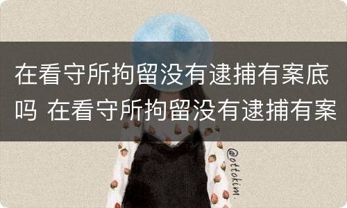 在看守所拘留没有逮捕有案底吗 在看守所拘留没有逮捕有案底吗怎么办