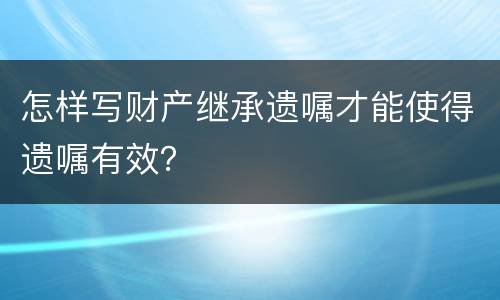 怎样写财产继承遗嘱才能使得遗嘱有效？