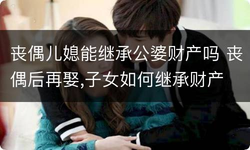 丧偶儿媳能继承公婆财产吗 丧偶后再娶,子女如何继承财产