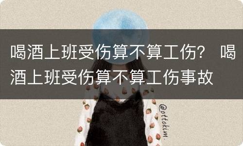 喝酒上班受伤算不算工伤？ 喝酒上班受伤算不算工伤事故