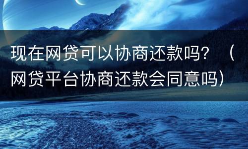 现在网贷可以协商还款吗？（网贷平台协商还款会同意吗）