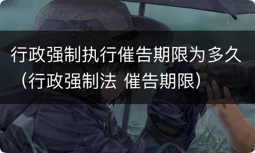 行政强制执行催告期限为多久（行政强制法 催告期限）