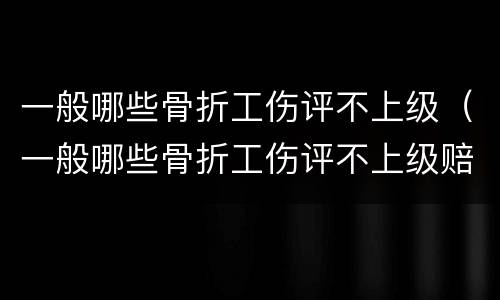 一般哪些骨折工伤评不上级（一般哪些骨折工伤评不上级赔偿）