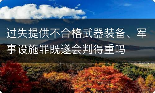 过失提供不合格武器装备、军事设施罪既遂会判得重吗