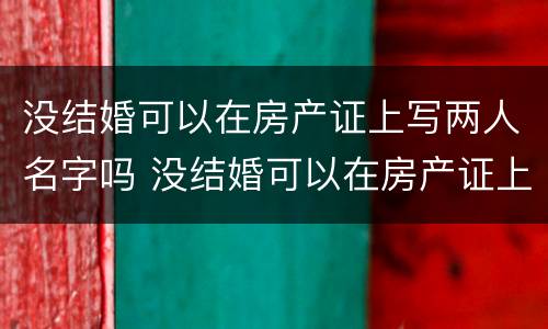 没结婚可以在房产证上写两人名字吗 没结婚可以在房产证上写两人名字吗女方