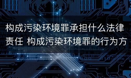 构成污染环境罪承担什么法律责任 构成污染环境罪的行为方式有哪些