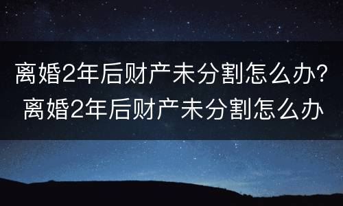离婚2年后财产未分割怎么办？ 离婚2年后财产未分割怎么办呢