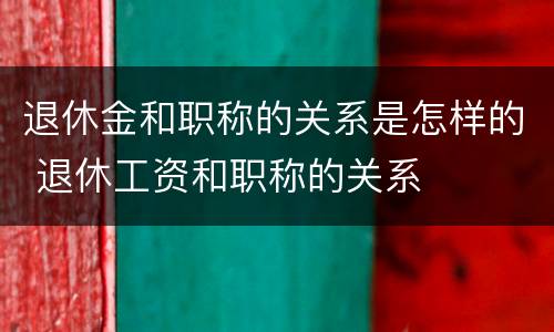 退休金和职称的关系是怎样的 退休工资和职称的关系