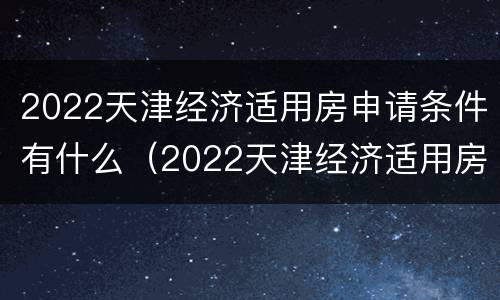 2022天津经济适用房申请条件有什么（2022天津经济适用房申请条件有什么限制）