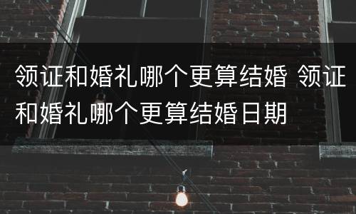 领证和婚礼哪个更算结婚 领证和婚礼哪个更算结婚日期