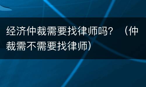 经济仲裁需要找律师吗？（仲裁需不需要找律师）