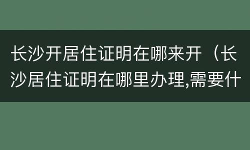 长沙开居住证明在哪来开（长沙居住证明在哪里办理,需要什么证件）