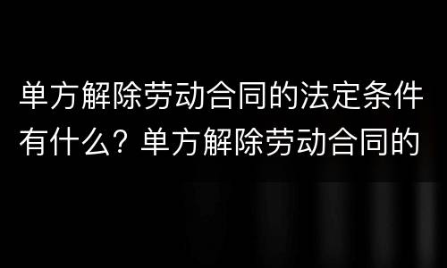 单方解除劳动合同的法定条件有什么? 单方解除劳动合同的法定条件有什么限制