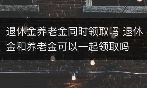 退休金养老金同时领取吗 退休金和养老金可以一起领取吗
