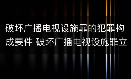 破坏广播电视设施罪的犯罪构成要件 破坏广播电视设施罪立案标准