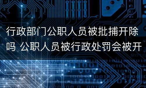 行政部门公职人员被批捕开除吗 公职人员被行政处罚会被开除公职