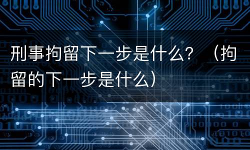 刑事拘留下一步是什么？（拘留的下一步是什么）