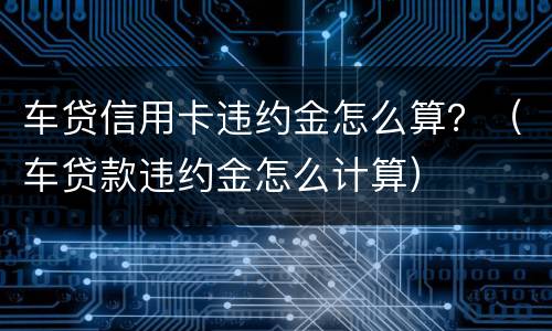 车贷信用卡违约金怎么算？（车贷款违约金怎么计算）