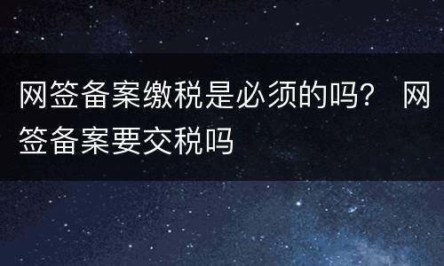 网签备案缴税是必须的吗？ 网签备案要交税吗