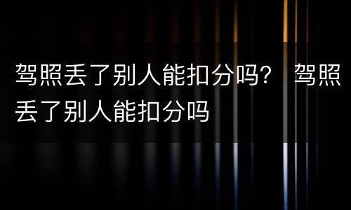 驾照丢了别人能扣分吗？ 驾照丢了别人能扣分吗