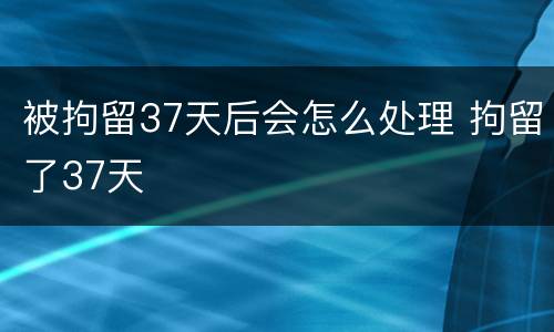 被拘留37天后会怎么处理 拘留了37天