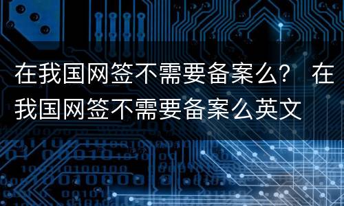 在我国网签不需要备案么？ 在我国网签不需要备案么英文