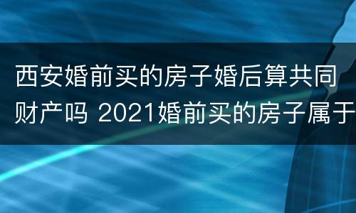 西安婚前买的房子婚后算共同财产吗 2021婚前买的房子属于夫妻共同财产吗