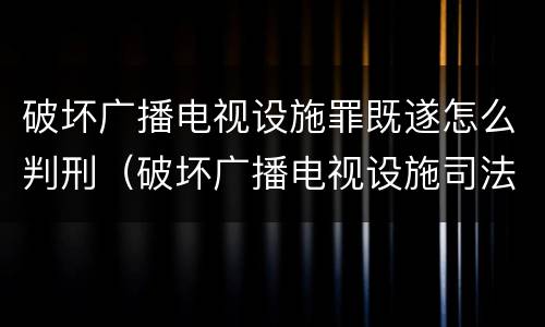 破坏广播电视设施罪既遂怎么判刑（破坏广播电视设施司法解释）