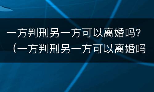 一方判刑另一方可以离婚吗？（一方判刑另一方可以离婚吗知乎）