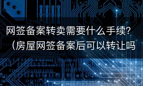 网签备案转卖需要什么手续？（房屋网签备案后可以转让吗）