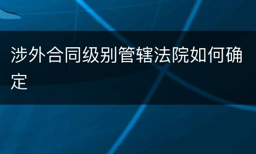 涉外合同级别管辖法院如何确定