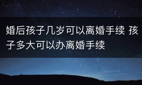婚后孩子几岁可以离婚手续 孩子多大可以办离婚手续