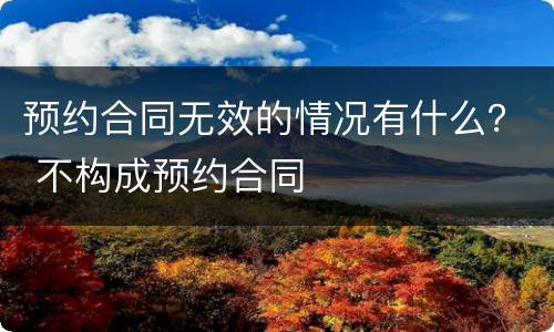 预约合同无效的情况有什么？ 不构成预约合同