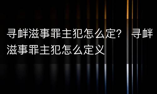 寻衅滋事罪主犯怎么定？ 寻衅滋事罪主犯怎么定义