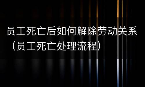 员工死亡后如何解除劳动关系（员工死亡处理流程）