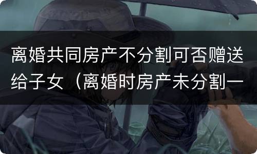 离婚共同房产不分割可否赠送给子女（离婚时房产未分割一方可以独占吗）