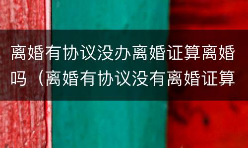 离婚有协议没办离婚证算离婚吗（离婚有协议没有离婚证算离婚吗）