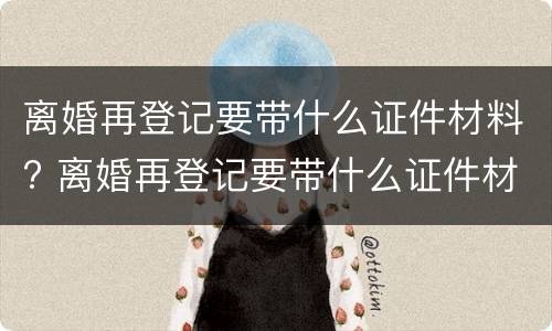 离婚再登记要带什么证件材料? 离婚再登记要带什么证件材料和手续