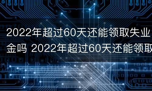 2022年超过60天还能领取失业金吗 2022年超过60天还能领取失业金吗请问