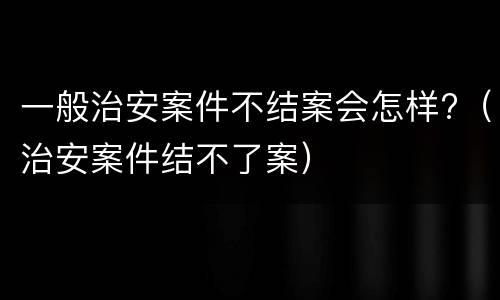 一般治安案件不结案会怎样?（治安案件结不了案）