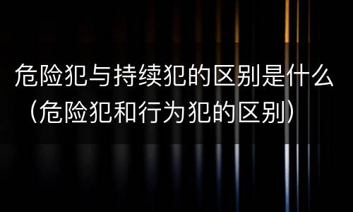 危险犯与持续犯的区别是什么（危险犯和行为犯的区别）