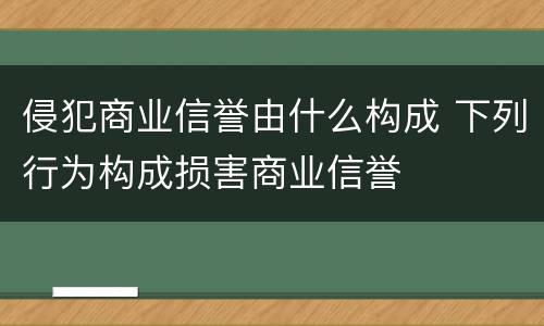 侵犯商业信誉由什么构成 下列行为构成损害商业信誉
