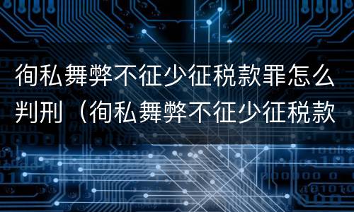徇私舞弊不征少征税款罪怎么判刑（徇私舞弊不征少征税款罪怎么判刑的）