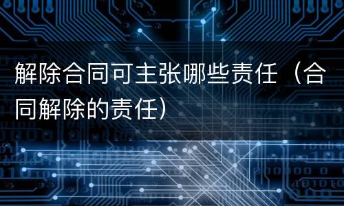 解除合同可主张哪些责任（合同解除的责任）