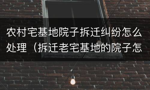 农村宅基地院子拆迁纠纷怎么处理（拆迁老宅基地的院子怎么补偿）