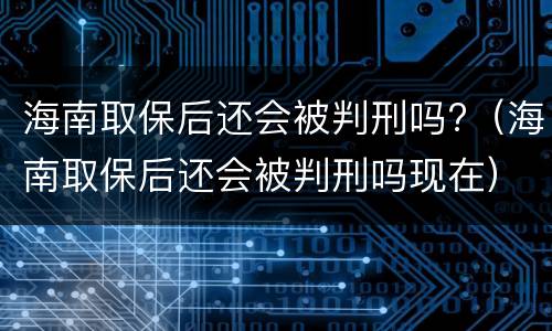 海南取保后还会被判刑吗?（海南取保后还会被判刑吗现在）