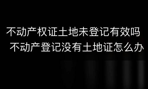 不动产权证土地未登记有效吗 不动产登记没有土地证怎么办