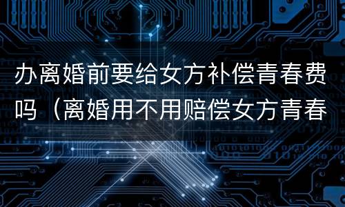 办离婚前要给女方补偿青春费吗（离婚用不用赔偿女方青春费用）